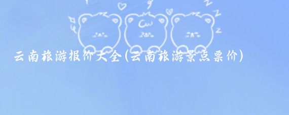 云南旅游报价大全(云南旅游景点票价)