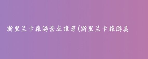 斯里兰卡旅游景点推荐(斯里兰卡旅游美照)