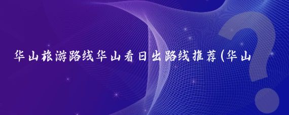华山旅游路线华山看日出路线推荐(华山旅游路线推荐)