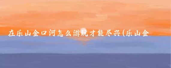 在乐山金口河怎么游玩才能尽兴(乐山金口河旅游)