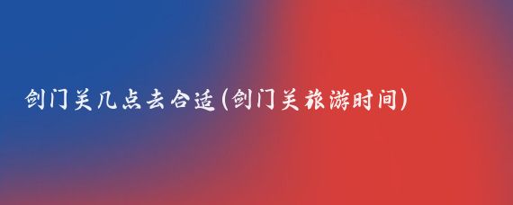 剑门关几点去合适(剑门关旅游时间)