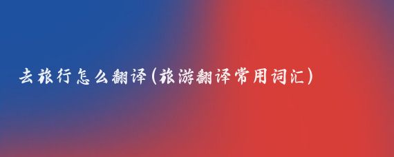 去旅行怎么翻译(旅游翻译常用词汇)