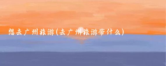 想去广州旅游(去广州旅游带什么)