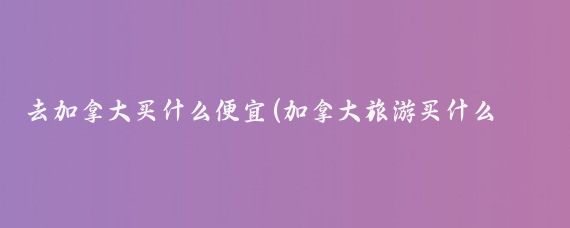 去加拿大买什么便宜(加拿大旅游买什么便宜)