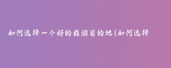 如何选择一个好的旅游目的地(如何选择旅游目的地)
