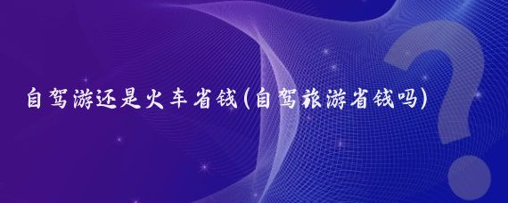 自驾游还是火车省钱(自驾旅游省钱吗)