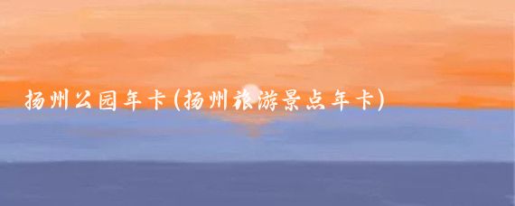 扬州公园年卡(扬州旅游景点年卡)
