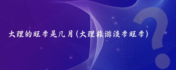 大理的旺季是几月(大理旅游淡季旺季)
