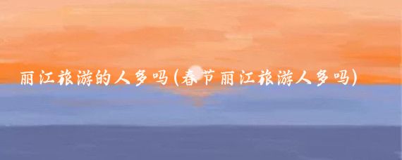 丽江旅游的人多吗(春节丽江旅游人多吗)