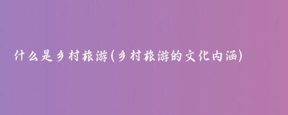 什么是乡村旅游(乡村旅游的文化内涵)