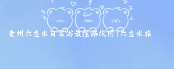 贵州六盘水自驾游最佳路线图(六盘水旅游路线)