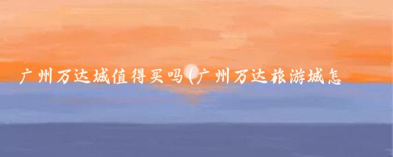 广州万达城值得买吗(广州万达旅游城怎么样)