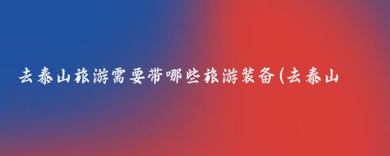 去泰山旅游需要带哪些旅游装备(去泰山旅游带什么)