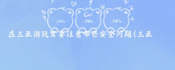 在三亚游玩需要注意哪些安全问题(三亚旅游需要注意什么)