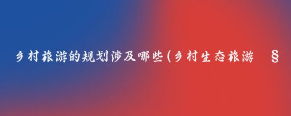 乡村旅游的规划涉及哪些(乡村生态旅游规划)