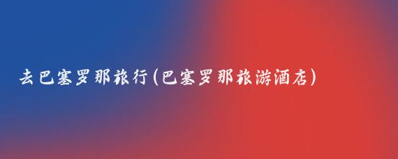 去巴塞罗那旅行(巴塞罗那旅游酒店)
