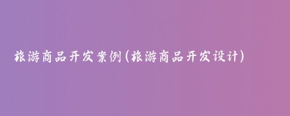 旅游商品开发案例(旅游商品开发设计)