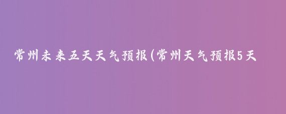 常州未来五天天气预报(常州天气预报5天旅游)