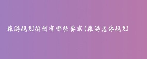 旅游规划编制有哪些要求(旅游总体规划标准)