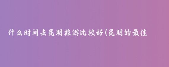 什么时间去昆明旅游比较好(昆明的最佳旅游时间表)