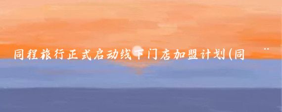 同程旅行正式启动线下门店加盟计划(同程旅游线下加盟)