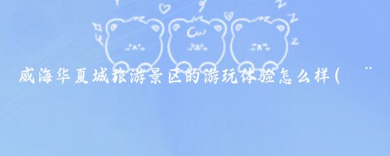 威海华夏城旅游景区的游玩体验怎么样(威海华夏城旅游景点)