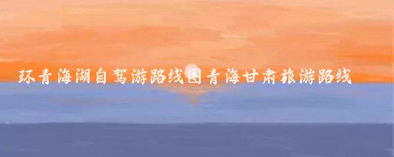 环青海湖自驾游路线图青海甘肃旅游路线图(甘肃青海自驾旅游线路)