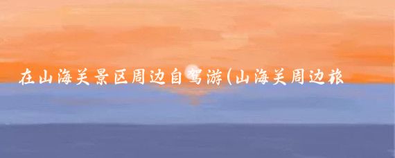 在山海关景区周边自驾游(山海关周边旅游)