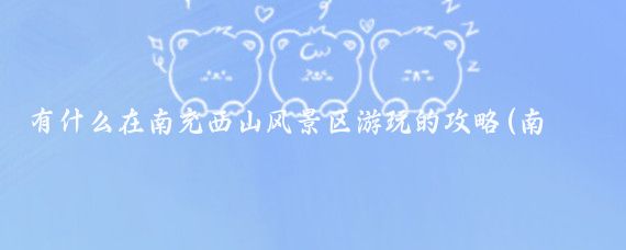 有什么在南充西山风景区游玩的攻略(南充旅游攻略怎么)
