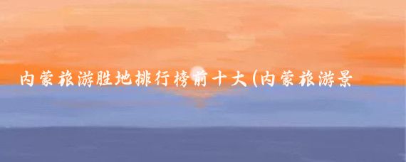 内蒙旅游胜地排行榜前十大(内蒙旅游景区排名)