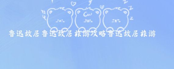 鲁迅故居鲁迅故居旅游攻略鲁迅故居旅游路线(绍兴鲁迅故居旅游)