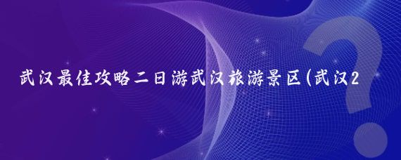 武汉最佳攻略二日游武汉旅游景区(武汉2日旅游攻略)