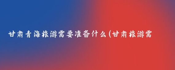甘肃青海旅游需要准备什么(甘肃旅游需要带什么)