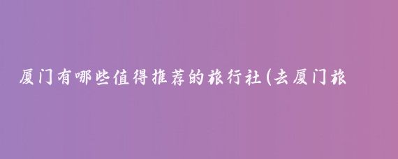 厦门有哪些值得推荐的旅行社(去厦门旅游旅行社)