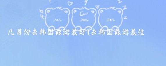 几月份去韩国旅游最好(去韩国旅游最佳时间)