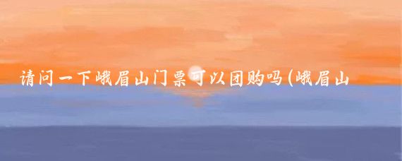请问一下峨眉山门票可以团购吗(峨眉山旅游门票团购)