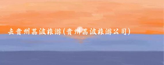 去贵州荔波旅游(贵州荔波旅游公司)