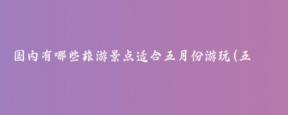 国内有哪些旅游景点适合五月份游玩(五月份去哪里旅游好国内)