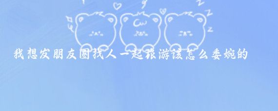 我想发朋友圈找人一起旅游该怎么委婉的说(想找朋友一起旅游)