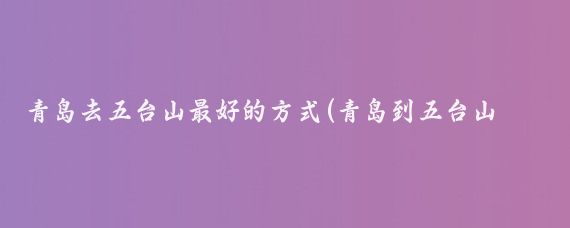 青岛去五台山最好的方式(青岛到五台山旅游)