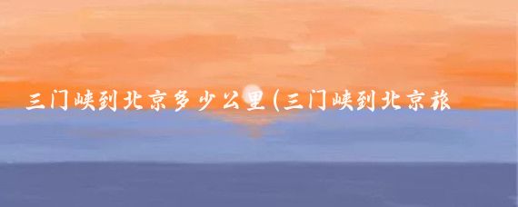 三门峡到北京多少公里(三门峡到北京旅游)