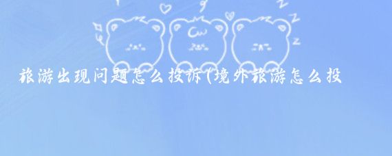 旅游出现问题怎么投诉(境外旅游怎么投诉)