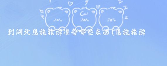 到湖北恩施旅游准备哪些东西(恩施旅游带什么)