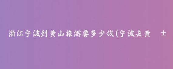 浙江宁波到黄山旅游要多少钱(宁波去黄山旅游)
