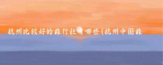 杭州比较好的旅行社有哪些(杭州中国旅游社)