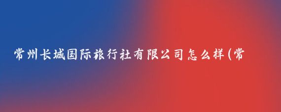 常州长城国际旅行社有限公司怎么样(常州长城旅游公司)