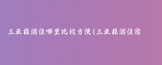 三亚旅游住哪里比较方便(三亚旅游住宿攻略快穿)