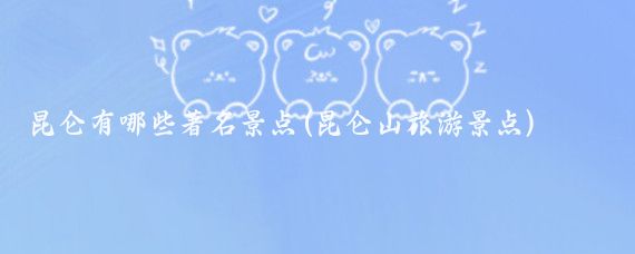 昆仑有哪些著名景点(昆仑山旅游景点)
