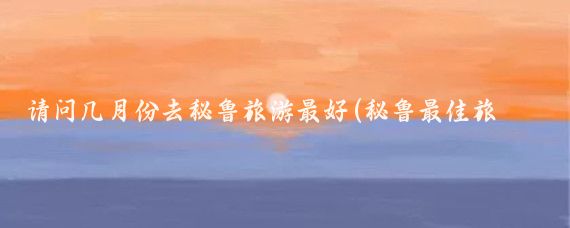 请问几月份去秘鲁旅游最好(秘鲁最佳旅游时间)