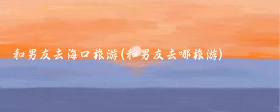 和男友去海口旅游(和男友去哪旅游)